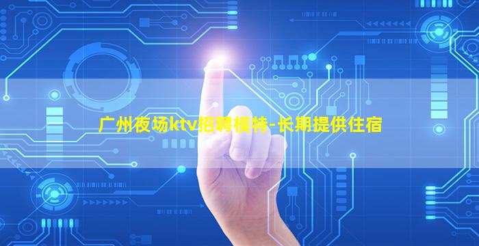 广州夜场ktv招聘模特-长期提供住宿